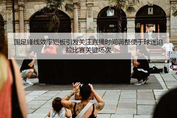 国足锋线效率短板引发关注直播时间调整便于球迷追踪比赛关键场次