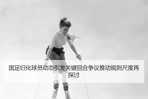 国足归化球员动态引发关键回合争议推动规则尺度再探讨