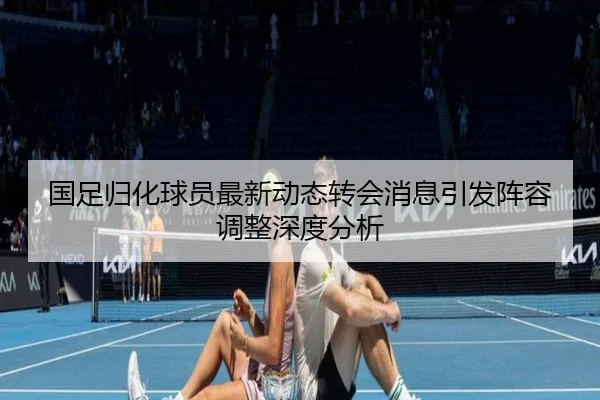 国足归化球员最新动态转会消息引发阵容调整深度分析