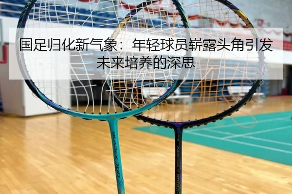 国足归化新气象：年轻球员崭露头角引发未来培养的深思